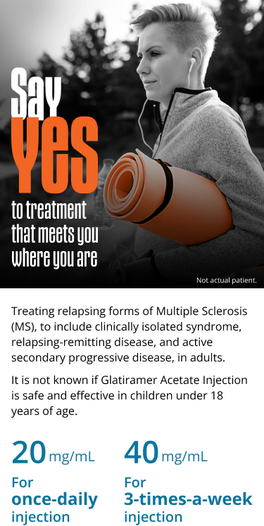 Say YES to treatment that meets you where you are Treating relapsing forms of Multiple Sclerosis (MS), to include clinically isolated syndrome, relapsing-remitting disease, and active secondary progressive disease, in adults. It is not known if Glatiramer Acetate Injection is safe and effective in children under 18 years of age. 20mg/mL For once-daily injection 40 mg/mL for 3-times-a-week injection. Not actual patient.